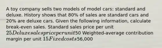 A toy company sells two models of model cars: standard and deluxe. History shows that 80% of sales are standard cars and 20% are deluxe cars. Given the following information, calculate break-even sales. Standard sales price per unit 25 Deluxe sales price per unit50 Weighted-average contribution margin per unit 15 Fixed costs56,000