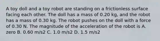 A toy doll and a toy robot are standing on a frictionless surface facing each other. The doll has a mass of 0.20 kg, and the robot has a mass of 0.30 kg. The robot pushes on the doll with a force of 0.30 N. The magnitude of the acceleration of the robot is A. zero B. 0.60 m/s2 C. 1.0 m/s2 D. 1.5 m/s2