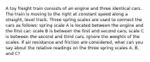 A toy freight train consists of an engine and three identical cars. The train is moving to the right at constant speed along a straight, level track. Three spring scales are used to connect the cars as follows: spring scale A is located between the engine and the first car; scale B is between the first and second cars; scale C is between the second and third cars. Ignore the weights of the scales. If air resistance and friction are considered, what can you say about the relative readings on the three spring scales A, B, and C?