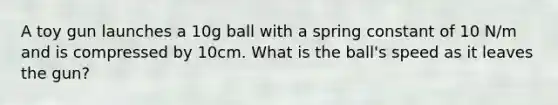 A toy gun launches a 10g ball with a spring constant of 10 N/m and is compressed by 10cm. What is the ball's speed as it leaves the gun?