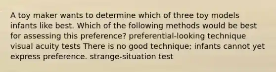 A toy maker wants to determine which of three toy models infants like best. Which of the following methods would be best for assessing this preference? preferential-looking technique visual acuity tests There is no good technique; infants cannot yet express preference. strange-situation test