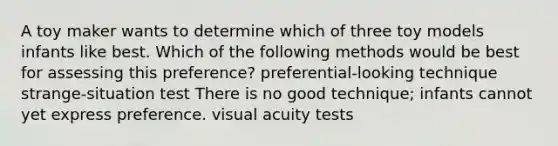 A toy maker wants to determine which of three toy models infants like best. Which of the following methods would be best for assessing this preference? preferential-looking technique strange-situation test There is no good technique; infants cannot yet express preference. visual acuity tests