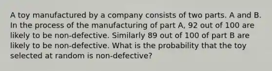 A toy manufactured by a company consists of two parts. A and B. In the process of the manufacturing of part A, 92 out of 100 are likely to be non-defective. Similarly 89 out of 100 of part B are likely to be non-defective. What is the probability that the toy selected at random is non-defective?