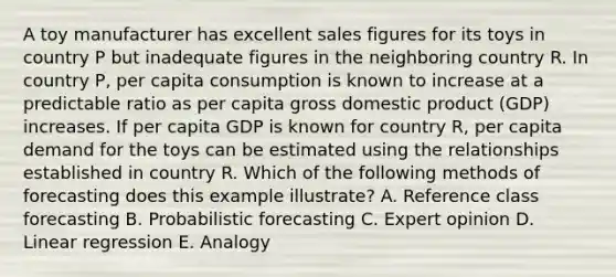 A toy manufacturer has excellent sales figures for its toys in country P but inadequate figures in the neighboring country R. In country P, per capita consumption is known to increase at a predictable ratio as per capita gross domestic product (GDP) increases. If per capita GDP is known for country R, per capita demand for the toys can be estimated using the relationships established in country R. Which of the following methods of forecasting does this example illustrate? A. Reference class forecasting B. Probabilistic forecasting C. Expert opinion D. Linear regression E. Analogy