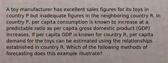 A toy manufacturer has excellent sales figures for its toys in country P but inadequate figures in the neighboring country R. In country P, per capita consumption is known to increase at a predictable ratio as per capita gross domestic product (GDP) increases. If per capita GDP is known for country R, per capita demand for the toys can be estimated using the relationships established in country R. Which of the following methods of forecasting does this example illustrate?