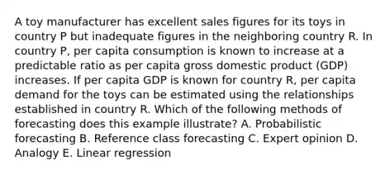 A toy manufacturer has excellent sales figures for its toys in country P but inadequate figures in the neighboring country R. In country P, per capita consumption is known to increase at a predictable ratio as per capita gross domestic product (GDP) increases. If per capita GDP is known for country R, per capita demand for the toys can be estimated using the relationships established in country R. Which of the following methods of forecasting does this example illustrate? A. Probabilistic forecasting B. Reference class forecasting C. Expert opinion D. Analogy E. Linear regression