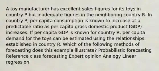 A toy manufacturer has excellent sales figures for its toys in country P but inadequate figures in the neighboring country R. In country P, per capita consumption is known to increase at a predictable ratio as per capita gross domestic product (GDP) increases. If per capita GDP is known for country R, per capita demand for the toys can be estimated using the relationships established in country R. Which of the following methods of forecasting does this example illustrate? Probabilistic forecasting Reference class forecasting Expert opinion Analogy Linear regression