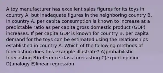 A toy manufacturer has excellent sales figures for its toys in country A, but inadequate figures in the neighboring country B. In country A, per capita consumption is known to increase at a predictable ratio as per capita gross domestic product (GDP) increases. If per capita GDP is known for country B, per capita demand for the toys can be estimated using the relationships established in country A. Which of the following methods of forecasting does this example illustrate? A)probabilistic forecasting B)reference class forecasting C)expert opinion D)analogy E)linear regression