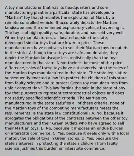 A toy manufacturer that has its headquarters and sole manufacturing plant in a particular state has developed a "Martian" toy that stimulates the exploration of Mars by a remote-controlled vehicle. It accurately depicts the Martian landscape and the unmanned exploratory vehicle traversing it. The toy is of high quality, safe, durable, and has sold very well. Other toy manufacturers, all located outside the state, developed similar toys that are lower in price. These manufacturers have contracts to sell their Martian toys to outlets in the state. Although these toys are safe and durable, they depict the Martian landscape less realistically than the toys manufactured in the state. Nevertheless, because of the price difference, sales of these toys have cut severely into the sales of the Martian toys manufactured in the state. The state legislature subsequently enacted a law "to protect the children of this state from faulty science and to protect Green toy manufacturers from unfair competition." This law forbids the sale in the state of any toy that purports to represent extraterrestrial objects and does not satisfy specified scientific criteria. The Martian toy manufactured in the state satisfies all of these criteria; none of the Martian toys of the competing manufacturers meets the requirements. Is the state law constitutional? A. No, because it abrogates the obligations of the contracts between the other toy manufacturers and their Green outlets who have agreed to sell their Martian toys. B. No, because it imposes an undue burden on interstate commerce. C. Yes, because it deals only with a local matter, the sale of toys in Green stores. D. Yes, because the state's interest in protecting the state's children from faulty science justifies this burden on interstate commerce.