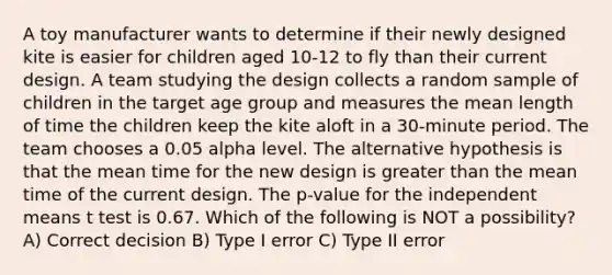 A toy manufacturer wants to determine if their newly designed kite is easier for children aged 10-12 to fly than their current design. A team studying the design collects a random sample of children in the target age group and measures the mean length of time the children keep the kite aloft in a 30-minute period. The team chooses a 0.05 alpha level. The alternative hypothesis is that the mean time for the new design is greater than the mean time of the current design. The p-value for the independent means t test is 0.67. Which of the following is NOT a possibility? A) Correct decision B) Type I error C) Type II error