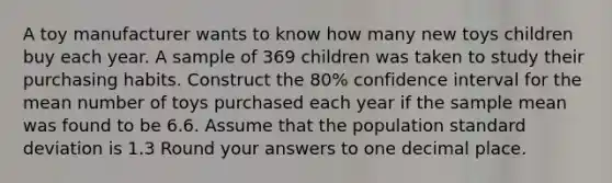 A toy manufacturer wants to know how many new toys children buy each year. A sample of 369 children was taken to study their purchasing habits. Construct the 80% confidence interval for the mean number of toys purchased each year if the sample mean was found to be 6.6. Assume that the population standard deviation is 1.3 Round your answers to one decimal place.