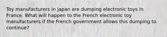 Toy manufacturers in Japan are dumping electronic toys in France. What will happen to the French electronic toy manufacturers if the French government allows this dumping to continue?