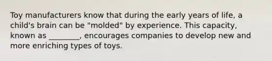 Toy manufacturers know that during the early years of life, a child's brain can be "molded" by experience. This capacity, known as ________, encourages companies to develop new and more enriching types of toys.