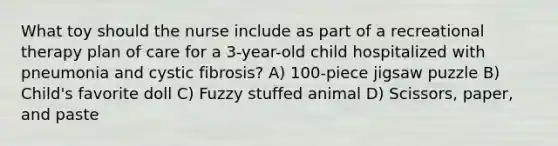 What toy should the nurse include as part of a recreational therapy plan of care for a 3-year-old child hospitalized with pneumonia and cystic fibrosis? A) 100-piece jigsaw puzzle B) Child's favorite doll C) Fuzzy stuffed animal D) Scissors, paper, and paste