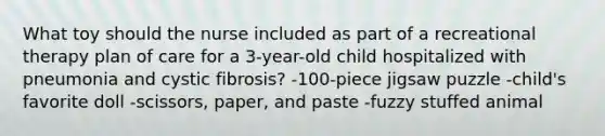 What toy should the nurse included as part of a recreational therapy plan of care for a 3-year-old child hospitalized with pneumonia and cystic fibrosis? -100-piece jigsaw puzzle -child's favorite doll -scissors, paper, and paste -fuzzy stuffed animal