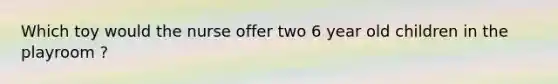 Which toy would the nurse offer two 6 year old children in the playroom ?
