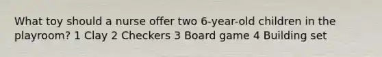 What toy should a nurse offer two 6-year-old children in the playroom? 1 Clay 2 Checkers 3 Board game 4 Building set