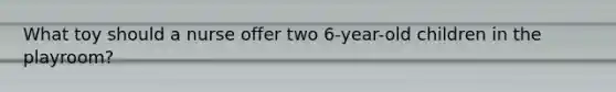 What toy should a nurse offer two 6-year-old children in the playroom?
