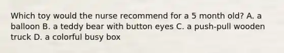Which toy would the nurse recommend for a 5 month old? A. a balloon B. a teddy bear with button eyes C. a push-pull wooden truck D. a colorful busy box