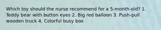 Which toy should the nurse recommend for a 5-month-old? 1. Teddy bear with button eyes 2. Big red balloon 3. Push-pull wooden truck 4. Colorful busy box