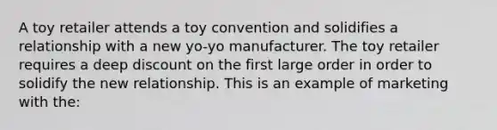 A toy retailer attends a toy convention and solidifies a relationship with a new yo-yo manufacturer. The toy retailer requires a deep discount on the first large order in order to solidify the new relationship. This is an example of marketing with the: