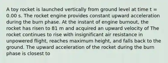 A toy rocket is launched vertically from ground level at time t = 0.00 s. The rocket engine provides constant upward acceleration during the burn phase. At the instant of engine burnout, the rocket has risen to 81 m and acquired an upward velocity of The rocket continues to rise with insignificant air resistance in unpowered flight, reaches maximum height, and falls back to the ground. The upward acceleration of the rocket during the burn phase is closest to