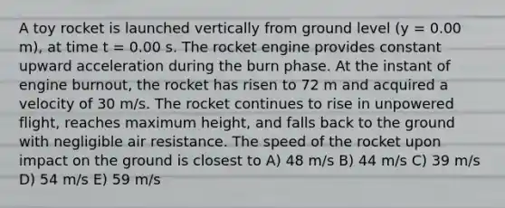 A toy rocket is launched vertically from ground level (y = 0.00 m), at time t = 0.00 s. The rocket engine provides constant upward acceleration during the burn phase. At the instant of engine burnout, the rocket has risen to 72 m and acquired a velocity of 30 m/s. The rocket continues to rise in unpowered flight, reaches maximum height, and falls back to the ground with negligible air resistance. The speed of the rocket upon impact on the ground is closest to A) 48 m/s B) 44 m/s C) 39 m/s D) 54 m/s E) 59 m/s