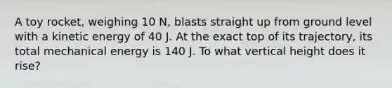 A toy rocket, weighing 10 N, blasts straight up from ground level with a kinetic energy of 40 J. At the exact top of its trajectory, its total mechanical energy is 140 J. To what vertical height does it rise?