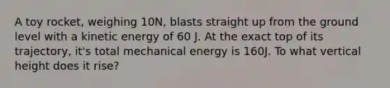 A toy rocket, weighing 10N, blasts straight up from the ground level with a kinetic energy of 60 J. At the exact top of its trajectory, it's total mechanical energy is 160J. To what vertical height does it rise?