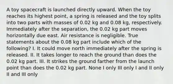 A toy spacecraft is launched directly upward. When the toy reaches its highest point, a spring is released and the toy splits into two parts with masses of 0.02 kg and 0.08 kg, respectively. Immediately after the separation, the 0.02 kg part moves horizontally due east. Air resistance is negligible. True statements about the 0.08 kg part include which of the following? I. It could move north immediately after the spring is released. II. It takes longer to reach the ground than does the 0.02 kg part. III. It strikes the ground farther from the launch point than does the 0.02 kg part. None I only III only I and II only II and III only