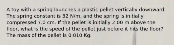 A toy with a spring launches a plastic pellet vertically downward. The spring constant is 32 N/m, and the spring is initially compressed 7.0 cm. If the pellet is initially 2.00 m above the floor, what is the speed of the pellet just before it hits the floor? The mass of the pellet is 0.010 Kg.