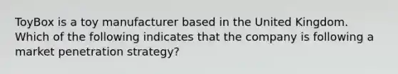 ToyBox is a toy manufacturer based in the United Kingdom. Which of the following indicates that the company is following a market penetration strategy?