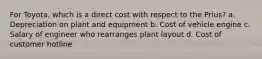 For Toyota, which is a direct cost with respect to the Prius? a. Depreciation on plant and equipment b. Cost of vehicle engine c. Salary of engineer who rearranges plant layout d. Cost of customer hotline