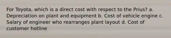 For Toyota, which is a direct cost with respect to the Prius? a. Depreciation on plant and equipment b. Cost of vehicle engine c. Salary of engineer who rearranges plant layout d. Cost of customer hotline