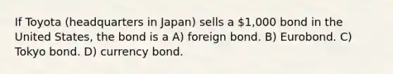 If Toyota (headquarters in Japan) sells a 1,000 bond in the United States, the bond is a A) foreign bond. B) Eurobond. C) Tokyo bond. D) currency bond.