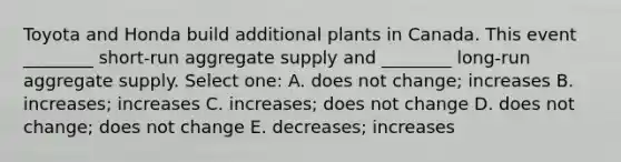 Toyota and Honda build additional plants in Canada. This event ________ short-run aggregate supply and ________ long-run aggregate supply. Select one: A. does not change; increases B. increases; increases C. increases; does not change D. does not change; does not change E. decreases; increases