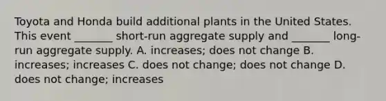 Toyota and Honda build additional plants in the United States. This event​ _______ short-run aggregate supply and​ _______ long-run aggregate supply. A. ​increases; does not change B. ​increases; increases C. does not​ change; does not change D. does not​ change; increases