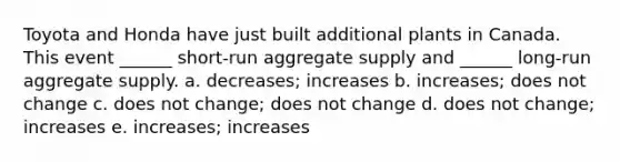 Toyota and Honda have just built additional plants in Canada. This event ______ short-run aggregate supply and ______ long-run aggregate supply. a. decreases; increases b. increases; does not change c. does not change; does not change d. does not change; increases e. increases; increases