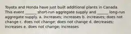 Toyota and Honda have just built additional plants in Canada. This event ______ short-run aggregate supply and ______ long-run aggregate supply. a. increases; increases b. increases; does not change c. does not change; does not change d. decreases; increases e. does not change; increases