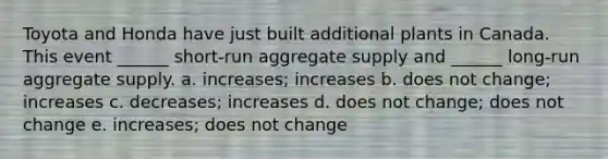 Toyota and Honda have just built additional plants in Canada. This event ______ short-run aggregate supply and ______ long-run aggregate supply. a. increases; increases b. does not change; increases c. decreases; increases d. does not change; does not change e. increases; does not change