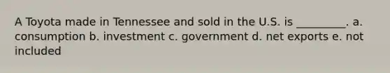 A Toyota made in Tennessee and sold in the U.S. is _________. a. consumption b. investment c. government d. net exports e. not included