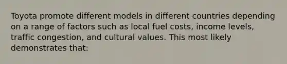 Toyota promote different models in different countries depending on a range of factors such as local fuel costs, income levels, traffic congestion, and <a href='https://www.questionai.com/knowledge/kyz76nVU9o-cultural-values' class='anchor-knowledge'>cultural values</a>. This most likely demonstrates that: