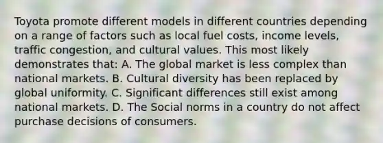 Toyota promote different models in different countries depending on a range of factors such as local fuel costs, income levels, traffic congestion, and cultural values. This most likely demonstrates that: A. The global market is less complex than national markets. B. Cultural diversity has been replaced by global uniformity. C. Significant differences still exist among national markets. D. The Social norms in a country do not affect purchase decisions of consumers.