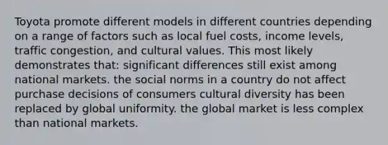 Toyota promote different models in different countries depending on a range of factors such as local fuel costs, income levels, traffic congestion, and cultural values. This most likely demonstrates that: significant differences still exist among national markets. the social norms in a country do not affect purchase decisions of consumers cultural diversity has been replaced by global uniformity. the global market is less complex than national markets.