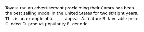 Toyota ran an advertisement proclaiming their Camry has been the best selling model in the United States for two straight years. This is an example of a _____ appeal. A. feature B. favorable price C. news D. product popularity E. generic