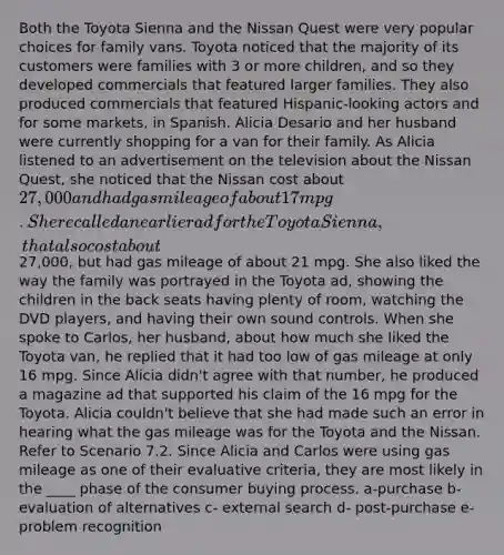 Both the Toyota Sienna and the Nissan Quest were very popular choices for family vans. Toyota noticed that the majority of its customers were families with 3 or more children, and so they developed commercials that featured larger families. They also produced commercials that featured Hispanic-looking actors and for some markets, in Spanish. Alicia Desario and her husband were currently shopping for a van for their family. As Alicia listened to an advertisement on the television about the Nissan Quest, she noticed that the Nissan cost about 27,000 and had gas mileage of about 17 mpg. She recalled an earlier ad for the Toyota Sienna, that also cost about27,000, but had gas mileage of about 21 mpg. She also liked the way the family was portrayed in the Toyota ad, showing the children in the back seats having plenty of room, watching the DVD players, and having their own sound controls. When she spoke to Carlos, her husband, about how much she liked the Toyota van, he replied that it had too low of gas mileage at only 16 mpg. Since Alicia didn't agree with that number, he produced a magazine ad that supported his claim of the 16 mpg for the Toyota. Alicia couldn't believe that she had made such an error in hearing what the gas mileage was for the Toyota and the Nissan. Refer to Scenario 7.2. Since Alicia and Carlos were using gas mileage as one of their evaluative criteria, they are most likely in the ____ phase of the consumer buying process. a-purchase b- evaluation of alternatives c- external search d- post-purchase e- problem recognition