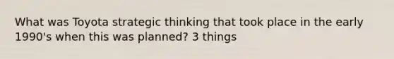 What was Toyota strategic thinking that took place in the early 1990's when this was planned? 3 things
