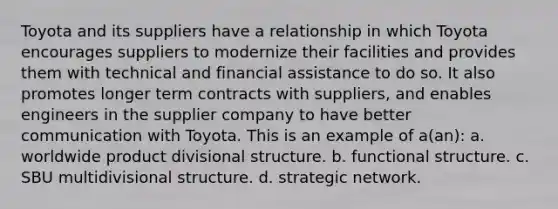 Toyota and its suppliers have a relationship in which Toyota encourages suppliers to modernize their facilities and provides them with technical and financial assistance to do so. It also promotes longer term contracts with suppliers, and enables engineers in the supplier company to have better communication with Toyota. This is an example of a(an): a. worldwide product divisional structure. b. functional structure. c. SBU multidivisional structure. d. strategic network.