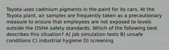 Toyota uses cadmium pigments in the paint for its cars. At the Toyota plant, air samples are frequently taken as a precautionary measure to ensure that employees are not exposed to levels outside the OSHA safety standards. Which of the following best describes this situation? A) job simulation tests B) unsafe conditions C) industrial hygiene D) screening