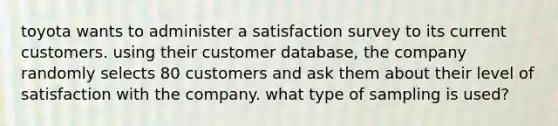 toyota wants to administer a satisfaction survey to its current customers. using their customer database, the company randomly selects 80 customers and ask them about their level of satisfaction with the company. what type of sampling is used?